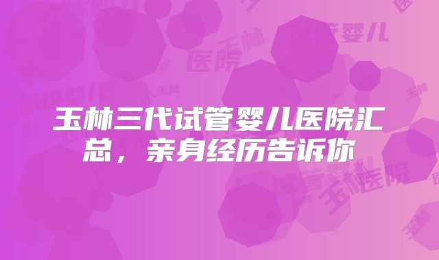 玉林三代试管婴儿医院汇总，亲身经历告诉你