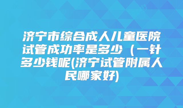 济宁市综合成人儿童医院试管成功率是多少（一针多少钱呢(济宁试管附属人民哪家好)