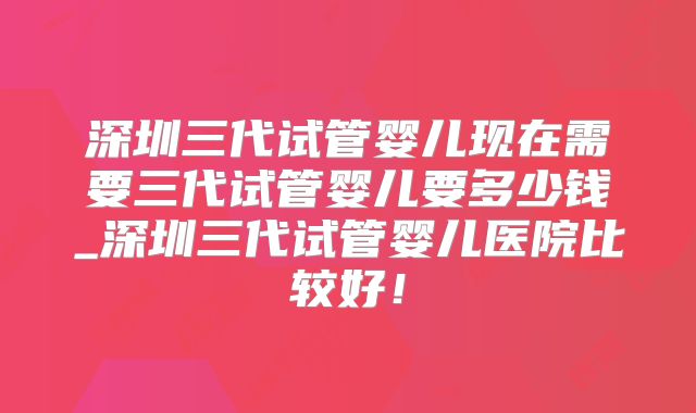 深圳三代试管婴儿现在需要三代试管婴儿要多少钱_深圳三代试管婴儿医院比较好！