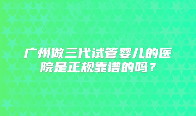 广州做三代试管婴儿的医院是正规靠谱的吗?