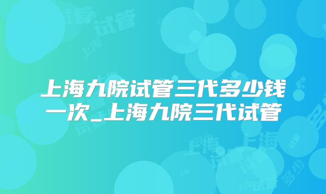 上海九院试管三代多少钱一次_上海九院三代试管