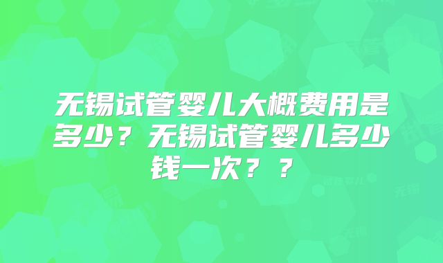 无锡试管婴儿大概费用是多少？无锡试管婴儿多少钱一次？？