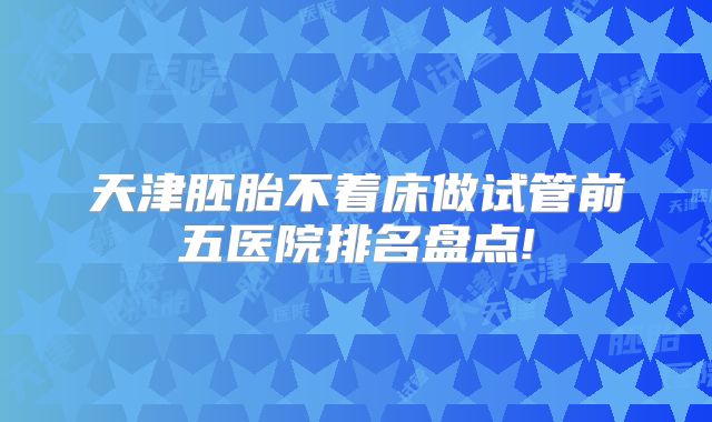 天津胚胎不着床做试管前五医院排名盘点!