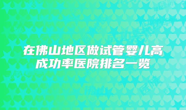 在佛山地区做试管婴儿高成功率医院排名一览