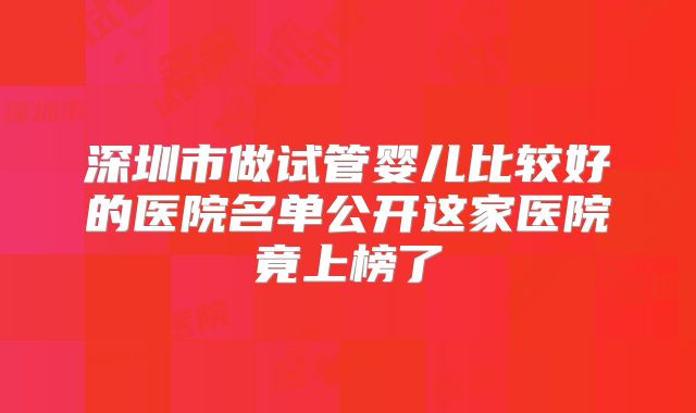 深圳市做试管婴儿比较好的医院名单公开这家医院竟上榜了