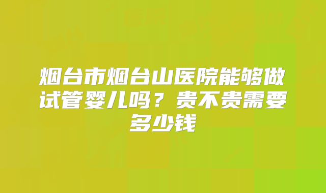 烟台市烟台山医院能够做试管婴儿吗?贵不贵需要多少钱