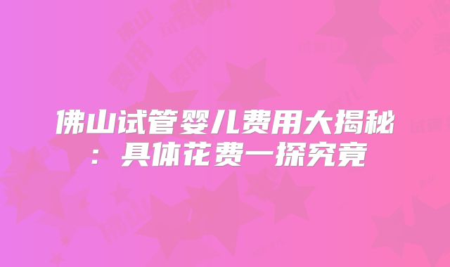佛山试管婴儿费用大揭秘:具体花费一探究竟