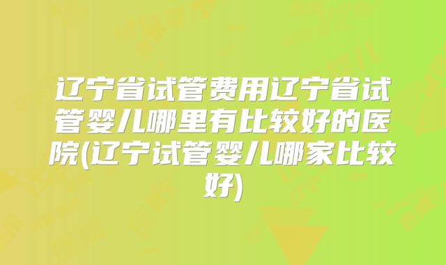 辽宁省试管费用辽宁省试管婴儿哪里有比较好的医院(辽宁试管婴儿哪家比较好)