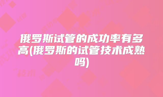 俄罗斯试管的成功率有多高(俄罗斯的试管技术成熟吗)