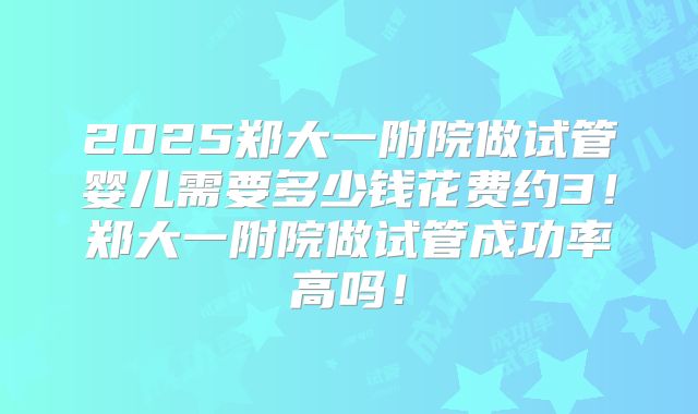 2025郑大一附院做试管婴儿需要多少钱花费约3!郑大一附院做试管成功率高吗!