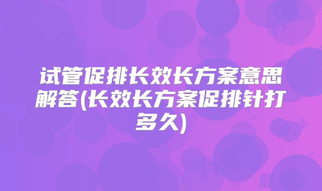试管促排长效长方案意思解答(长效长方案促排针打多久)