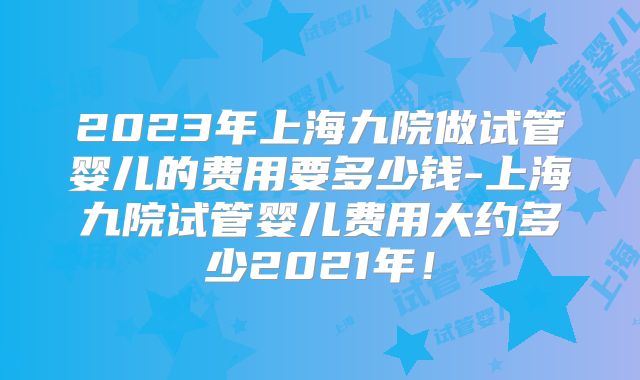 2023年上海九院做试管婴儿的费用要多少钱-上海九院试管婴儿费用大约多少2021年！