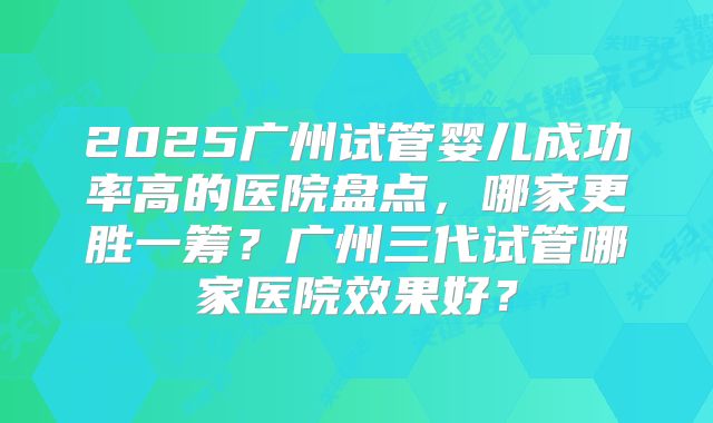 2025广州试管婴儿成功率高的医院盘点，哪家更胜一筹？广州三代试管哪家医院效果好？