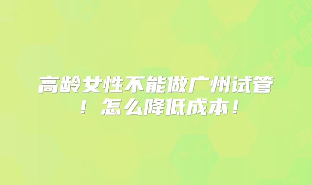 高龄女性不能做广州试管!怎么降低成本!