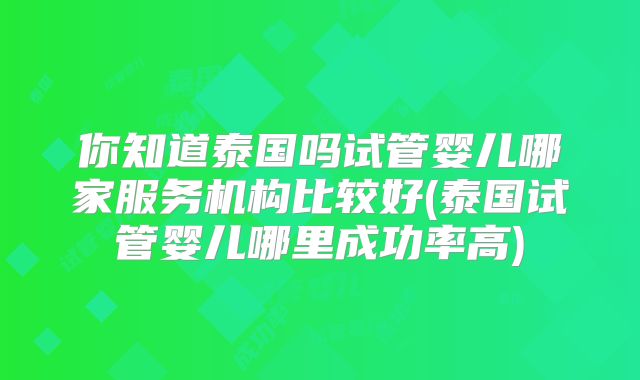 你知道泰国吗试管婴儿哪家服务机构比较好(泰国试管婴儿哪里成功率高)