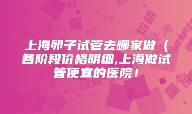 上海卵子试管去哪家做（各阶段价格明细,上海做试管便宜的医院！
