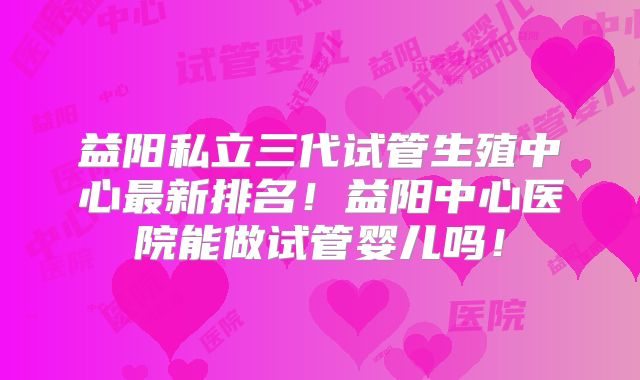 益阳私立三代试管生殖中心最新排名！益阳中心医院能做试管婴儿吗！