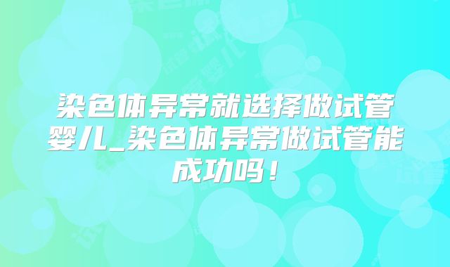 染色体异常就选择做试管婴儿_染色体异常做试管能成功吗!