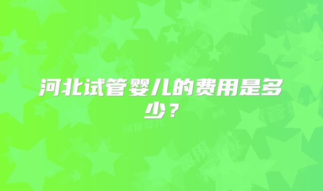 河北试管婴儿的费用是多少？
