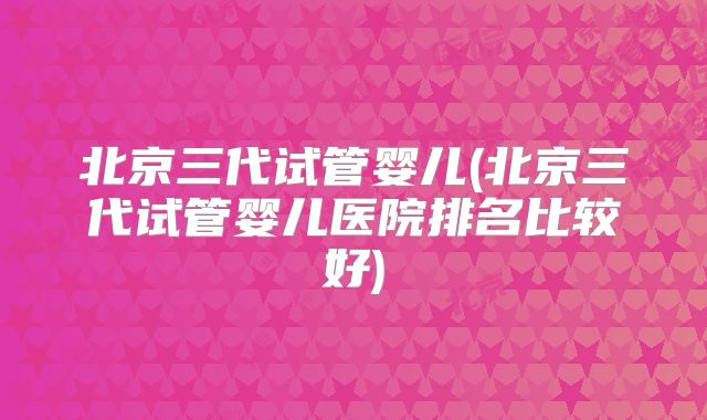 北京三代试管婴儿(北京三代试管婴儿医院排名比较好)