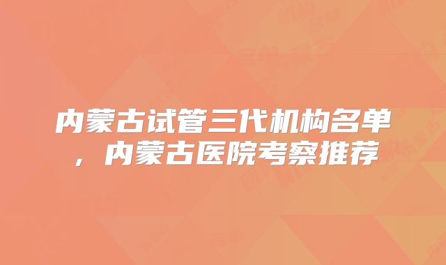 内蒙古试管三代机构名单，内蒙古医院考察推荐