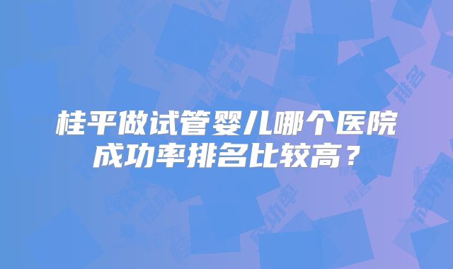 桂平做试管婴儿哪个医院成功率排名比较高?