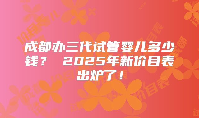 成都办三代试管婴儿多少钱? 2025年新价目表出炉了!
