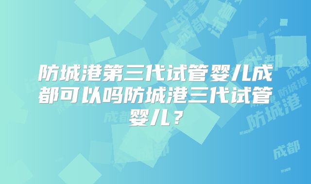 防城港第三代试管婴儿成都可以吗防城港三代试管婴儿?