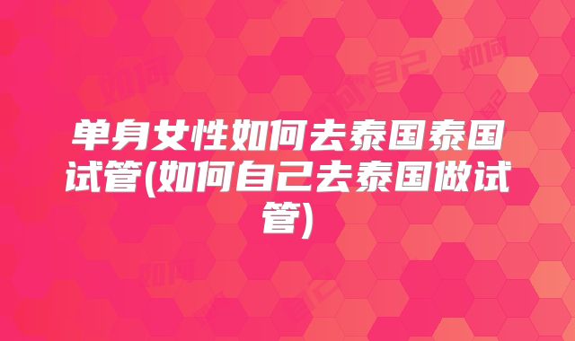 单身女性如何去泰国泰国试管(如何自己去泰国做试管)