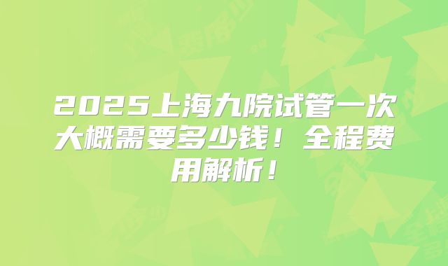 2025上海九院试管一次大概需要多少钱！全程费用解析！