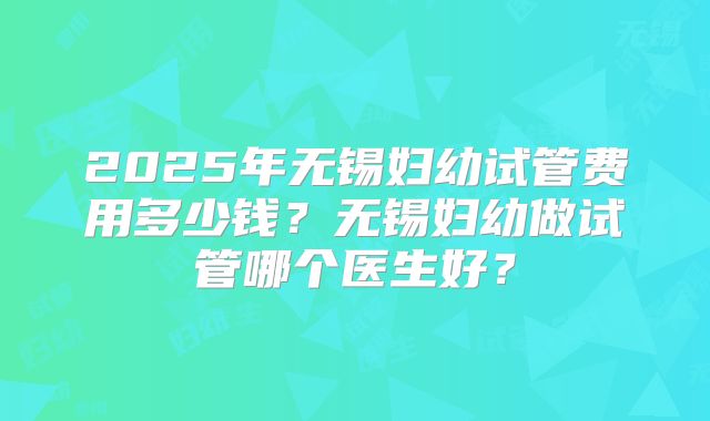 2025年无锡妇幼试管费用多少钱？无锡妇幼做试管哪个医生好？