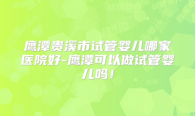 鹰潭贵溪市试管婴儿哪家医院好-鹰潭可以做试管婴儿吗！