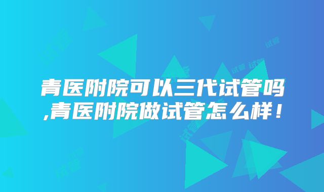 青医附院可以三代试管吗,青医附院做试管怎么样!
