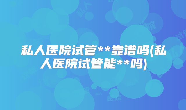 私人医院试管**靠谱吗(私人医院试管能**吗)