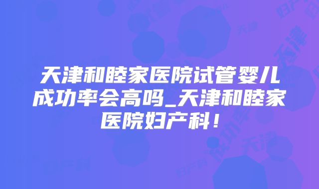 天津和睦家医院试管婴儿成功率会高吗_天津和睦家医院妇产科！