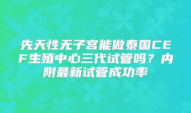先天性无子宫能做泰国CEF生殖中心三代试管吗？内附最新试管成功率