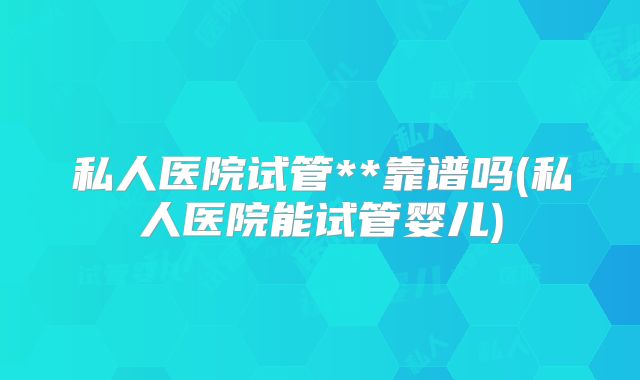 私人医院试管**靠谱吗(私人医院能试管婴儿)
