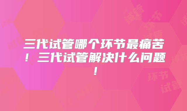 三代试管哪个环节最痛苦!三代试管解决什么问题!