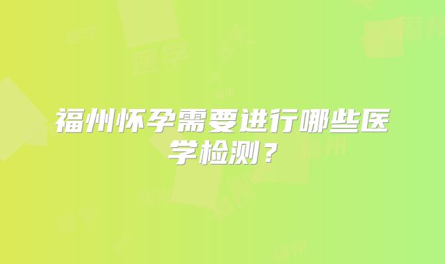 福州怀孕需要进行哪些医学检测?