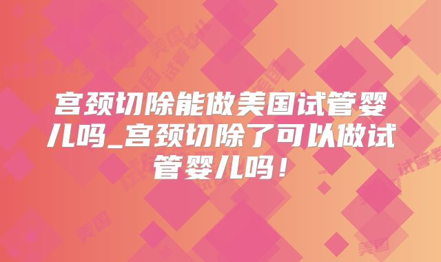 宫颈切除能做美国试管婴儿吗_宫颈切除了可以做试管婴儿吗！
