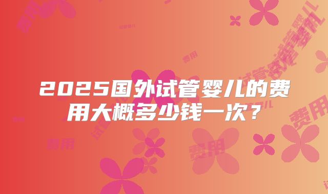 2025国外试管婴儿的费用大概多少钱一次?