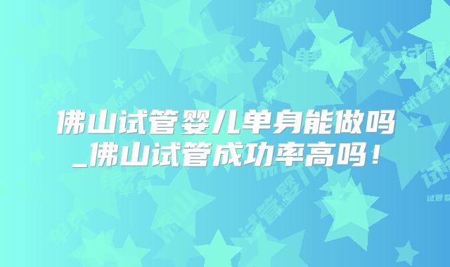 佛山试管婴儿单身能做吗_佛山试管成功率高吗!