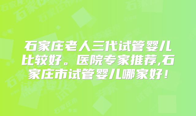 石家庄老人三代试管婴儿比较好。医院专家推荐,石家庄市试管婴儿哪家好!