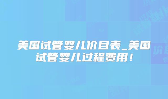 美国试管婴儿价目表_美国试管婴儿过程费用！