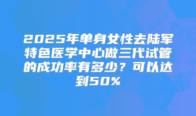 2025年单身女性去陆军特色医学中心做三代试管的成功率有多少?可以达到50%
