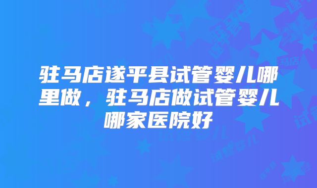 驻马店遂平县试管婴儿哪里做，驻马店做试管婴儿哪家医院好