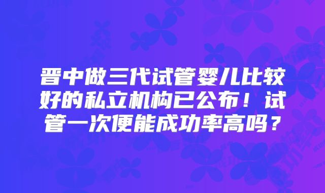 晋中做三代试管婴儿比较好的私立机构已公布！试管一次便能成功率高吗？
