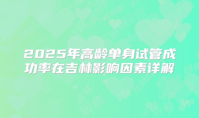 2025年高龄单身试管成功率在吉林影响因素详解