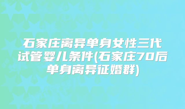 石家庄离异单身女性三代试管婴儿条件(石家庄70后单身离异征婚群)