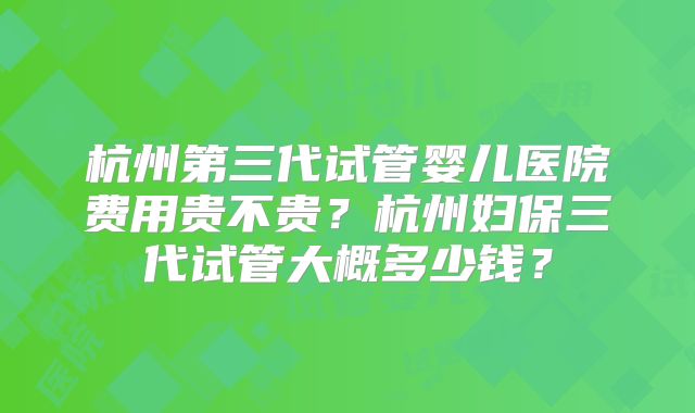 杭州第三代试管婴儿医院费用贵不贵？杭州妇保三代试管大概多少钱？